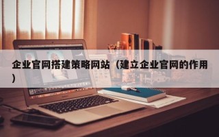 漳浦企业官网搭建策略网站（建立企业官网的作用）
