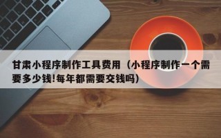 漳浦甘肃小程序制作工具费用（小程序制作一个需要多少钱!每年都需要交钱吗）