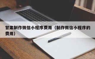 漳浦甘肃制作微信小程序费用（制作微信小程序的费用）