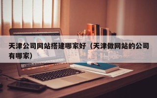 漳浦天津公司网站搭建哪家好（天津做网站的公司有哪家）