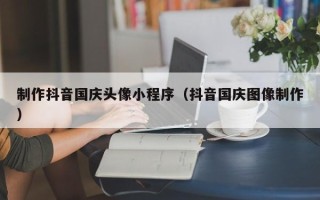 漳浦制作抖音国庆头像小程序（抖音国庆图像制作）