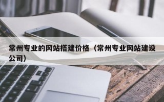 漳浦常州专业的网站搭建价格（常州专业网站建设公司）