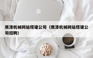 漳浦鹰潭机械网站搭建公司（鹰潭机械网站搭建公司招聘）