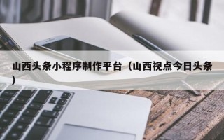 漳浦山西头条小程序制作平台（山西视点今日头条）